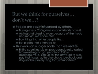 But we think for ourselves…
don’t we…?
People are easily influenced by others.
Buying every CoD game cuz our friends have it.
Acting and dressing older because of the music
and movies we encounter.
Buy things that other people like.
Eat places that others go to.
This works on a larger scale than we realize
Entire countries rely on propaganda (also called
brainwashing) to get people to follow
directions, vote, sign up for the army, go to war,
pay their taxes, go to church, go to school, and
do just about everything that is ”important”