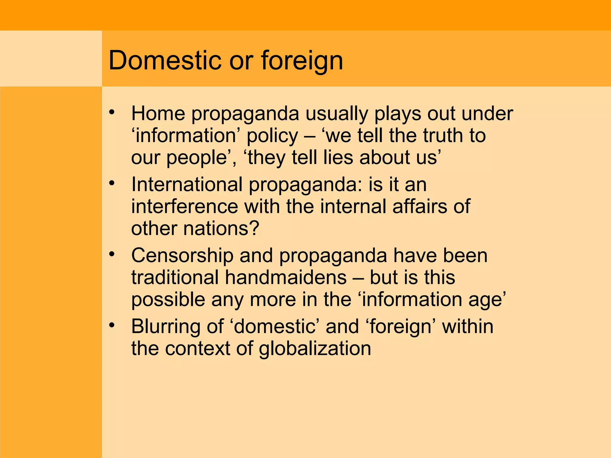 Domestic or foreign
• Home propaganda usually plays out under
‘information’ policy – ‘we tell the truth to
our people’, ‘they tell lies about us’
• International propaganda: is it an
interference with the internal affairs of
other nations?
• Censorship and propaganda have been
traditional handmaidens – but is this
possible any more in the ‘information age’
• Blurring of ‘domestic’ and ‘foreign’ within
the context of globalization
 