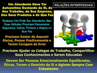 RELAÇÕES INTERPESSOAISUm Atendente Deve Ter
Autoestima Gostando de Si, do
Seu Trabalho, da Sua Empresa,
Dos Seus Produtos e do Que Faz
Qualquer Um Pode Ser Atendente, Mas
Suas Atitudes Precisam Demonstrar
Segurança, Calma, Firmeza e Alegria no
Que Faz
Precisam Gostar de Assumir
Riscos, Pensar Positivamente e
Terem Coragem de Errar
Precisam Ajudar os Colegas de Trabalho, Compartilhar
Seus Conhecimentos e Serem Educadas
Devem Ser Pessoas Emocionalmente Equilibradas,
Éticas, Terem o Domínio de Si e Agirem Sempre Com
Entusiasmo
 
