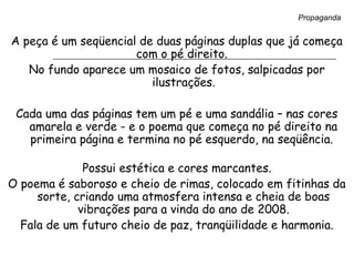 A peça é um seqüencial de duas páginas duplas que já começa
com o pé direito.
No fundo aparece um mosaico de fotos, salpicadas por
ilustrações.
Cada uma das páginas tem um pé e uma sandália – nas cores
amarela e verde - e o poema que começa no pé direito na
primeira página e termina no pé esquerdo, na seqüência.
Possui estética e cores marcantes.
O poema é saboroso e cheio de rimas, colocado em fitinhas da
sorte, criando uma atmosfera intensa e cheia de boas
vibrações para a vinda do ano de 2008.
Fala de um futuro cheio de paz, tranqüilidade e harmonia.
Propaganda
 