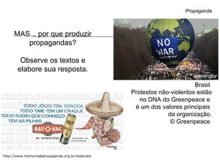 http://www.memoriadapropaganda.org.br/especiais
Propaganda
MAS... por que produzir
propagandas?
Observe os textos e
elabore sua resposta.
Brasil
Protestos não-violentos estão
no DNA do Greenpeace e
é um dos valores principais
da organização.
© Greenpeace
 
