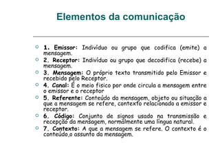 Elementos da comunicação
 1. Emissor: Indivíduo ou grupo que codifica (emite) a
mensagem.
 2. Receptor: Indivíduo ou grupo que decodifica (recebe) a
mensagem.
 3. Mensagem: O próprio texto transmitido pelo Emissor e
recebido pelo Receptor.
 4. Canal: É o meio fisico por onde circula a mensagem entre
o emissor e o receptor
 5. Referente: Conteúdo da mensagem, objeto ou situação a
que a mensagem se refere, contexto relacionado a emissor e
receptor.
 6. Código: Conjunto de signos usado na transmissão e
recepção da mensagem, normalmente uma língua natural.
 7. Contexto: A que a mensagem se refere. O contexto é o
conteúdo,o assunto da mensagem.
 