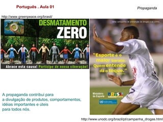 Português . Aula 01 Propaganda
A propaganda contribui para
a divulgação de produtos, comportamentos,
idéias importantes e úteis
para todos nós.
http://www.unodc.org/brazil/pt/campanha_drogas.html
http://www.greenpeace.org/brasil/
 