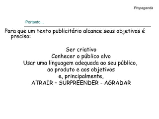 Portanto...
Para que um texto publicitário alcance seus objetivos é
preciso:
Ser criativo
Conhecer o público alvo
Usar uma linguagem adequada ao seu público,
ao produto e aos objetivos
e, principalmente,
ATRAIR – SURPREENDER - AGRADAR
Propaganda
 