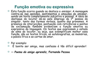 Função emotiva ou expressiva
 Esta função ocorre quando se destaca o emissor. A mensagem
centra-se nas opiniões, sentimentos e emoções do emissor,
sendo um texto completamente subjetivo e pessoal. A ideia de
destaque do locutor dá-se pelo emprego da 1ª pessoa do
singular, tanto das formas verbais, quanto dos pronomes. A
presença de interjeições, pontuação com reticências e pontos
de exclamação também evidenciam a função emotiva ou
expressiva da linguagem. Os textos que expressam o estado
de alma do locutor, ou seja, que exemplificam melhor essa
função, são os textos líricos, as autobiografias, as memórias,
a poesia lírica e as cartas de amor.
 Por exemplo:
 É bonito ser amigo, mas confesso é tão difícil aprender!
 — Poema do amigo aprendiz, Fernando Pessoa
 