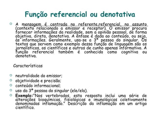 Função referencial ou denotativa
 A mensagem é centrada no referente,referencial, no assunto
(contexto relacionado a emissor e receptor). O emissor procura
fornecer informações da realidade, sem a opinião pessoal, de forma
objetiva, direta, denotativa. A ênfase é dada ao conteúdo, ou seja,
às informações. Geralmente, usa-se a 3ª pessoa do singular. Os
textos que servem como exemplo dessa função de linguagem são os
jornalísticos, os científicos e outros de cunho apenas informativo. A
função referencial também é conhecida como cognitiva ou
denotativa.
Características
 neutralidade do emissor;
 objetividade e precisão;
 conteúdo informacional;
 uso da 3ª pessoa do singular (ele/ela).
 Exemplo:"Nos vertebrados, esta resposta inclui uma série de
alterações bioquímicas, fisiológicas e imunológicas coletivamente
denominadas inflamação." Descrição da inflamação em um artigo
científico.
 