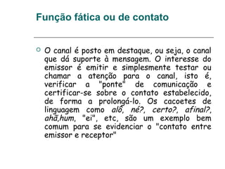 Função fática ou de contato
 O canal é posto em destaque, ou seja, o canal
que dá suporte à mensagem. O interesse do
emissor é emitir e simplesmente testar ou
chamar a atenção para o canal, isto é,
verificar a "ponte" de comunicação e
certificar-se sobre o contato estabelecido,
de forma a prolongá-lo. Os cacoetes de
linguagem como alô, né?, certo?, afinal?,
ahã,hum, "ei", etc, são um exemplo bem
comum para se evidenciar o "contato entre
emissor e receptor"
 