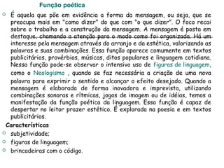 Função poética
 É aquela que põe em evidência a forma da mensagem, ou seja, que se
preocupa mais em "como dizer" do que com "o que dizer". O foco recai
sobre o trabalho e a construção da mensagem. A mensagem é posta em
destaque, chamando a atenção para o modo como foi organizada. Há um
interesse pela mensagem através do arranjo e da estética, valorizando as
palavras e suas combinações. Essa função aparece comumente em textos
publicitários, provérbios, músicas, ditos populares e linguagem cotidiana.
Nessa função pode-se observar o intensivo uso de figuras de linguagem,
como o Neologismo , quando se faz necessária a criação de uma nova
palavra para exprimir o sentido e alcançar o efeito desejado. Quando a
mensagem é elaborada de forma inovadora e imprevista, utilizando
combinações sonoras e rítmicas, jogos de imagem ou de idéias, temos a
manifestação da função poética da linguagem. Essa função é capaz de
despertar no leitor prazer estético. É explorada na poesia e em textos
publicitários.
Características
 subjetividade;
 figuras de linguagem;
 brincadeiras com o código.
 