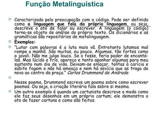 Função Metalinguística
 Caracterizada pela preocupação com o código. Pode ser definida
como a linguagem que fala da própria linguagem, ou seja,
descreve o ato de falar ou escrever. A linguagem (o código)
torna-se objeto de análise do próprio texto. Os dicionários e as
gramáticas são repositórios de metalinguagem.
 Exemplos:
 “Lutar com palavras é a luta mais vã. Entretanto lutamos mal
rompe a manhã. São muitas, eu pouco. Algumas, tão fortes como
o javali. Não me julgo louco. Se o fosse, teria poder de encantá-
las. Mas lúcido e frio, apareço e tento apanhar algumas para meu
sustento num dia de vida. Deixam-se enlaçar, tontas à carícia e
súbito fogem e não há ameaça e nem há sevícia que as traga de
novo ao centro da praça.” Carlos Drummond de Andrade

Nesse poema, Drummond escreve um poema sobre como escrever
poemas. Ou seja, a criação literária fala sobre si mesma.
 Um outro exemplo é quando um cartunista descreve o modo como
ele faz seus desenhos em um próprio cartum; ele demonstra o
ato de fazer cartuns e como são feitos.
 