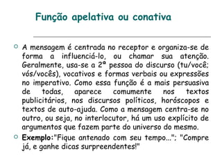 Função apelativa ou conativa
 A mensagem é centrada no receptor e organiza-se de
forma a influenciá-lo, ou chamar sua atenção.
Geralmente, usa-se a 2ª pessoa do discurso (tu/você;
vós/vocês), vocativos e formas verbais ou expressões
no imperativo. Como essa função é a mais persuasiva
de todas, aparece comumente nos textos
publicitários, nos discursos políticos, horóscopos e
textos de auto-ajuda. Como a mensagem centra-se no
outro, ou seja, no interlocutor, há um uso explícito de
argumentos que fazem parte do universo do mesmo.
 Exemplo:"Fique antenado com seu tempo..."; "Compre
já, e ganhe dicas surpreendentes!"
 