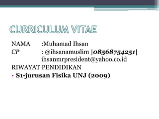 NAMA :Muhamad Ihsan
CP : @ihsanamuslim |08568754251|
ihsanmrpresident@yahoo.co.id
RIWAYAT PENDIDIKAN
• S1-jurusan Fisika UNJ (2009)
 