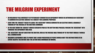 THE MILGRIM EXPERIMENT
• DR MILGRIM OF YALE UNIVERSITY OF PSYCHOLOGY CONDUCTED AN EXPERIMENT WHERE HE AUTHORISED AN ‘ASSISTANT’
TO ADMINISTER ELECTRIC SHOCKS TO A SUBJECT FOR LEARNING PURPOSES
• EACH TIME THE ‘SUBJECT’ FAILED TO LEARN, THE ‘ASSISTANT’ WOULD ADMINISTER AN ELECTRIC SHOCK, GRADUALLY
TURNING UP THE VOLTAGE AT THE DOCTORS COMMAND
• IN THE NEXT ROOM THE ‘SUBJECT’ WOULD SCREAM IN PAIN AS THE BUTTON WAS PRESSED, FOOLING THE ‘ASSISTANT’ INTO
THINKING THE EXPERIMENT WAS REAL
• THE ‘ASSISTANT’ DID NOT QUESTION THE DOCTOR, EVEN AS THE VOLTAGE WAS TURNED UP TO THE POINT WHERE IT WOULD
KILL A HUMAN BEING
• MILGRIM’S EXPERIMENT WAS TO PROVE THAT A HIGH PERCENTAGE OF PEOPLE WOULD OBEY THE INSTRUCTIONS OF AN
EXPERT DESPITE THE NOTION THAT THE ACTION WAS INHUMANE OR WRONG.
 