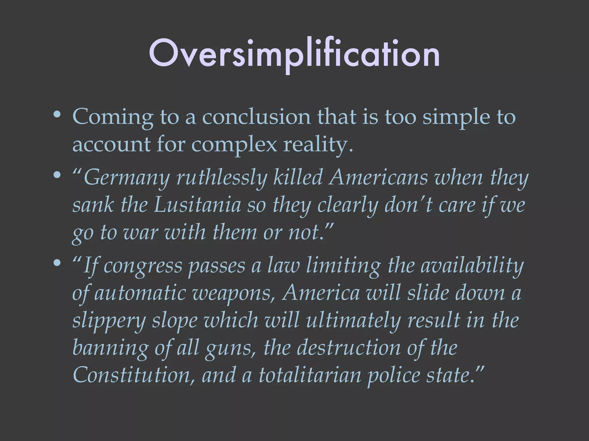 Oversimplification Coming to a conclusion that is too simple to account for complex reality. “ Germany ruthlessly killed Americans when they sank the Lusitania so they clearly don’t care if we go to war with them or not .” “ If congress passes a law limiting the availability of automatic weapons, America will slide down a slippery slope which will ultimately result in the banning of all guns, the destruction of the Constitution, and a totalitarian police state .” 
