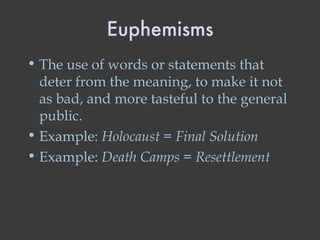 Euphemisms The use of words or statements that deter from the meaning, to make it not as bad, and more tasteful to the general public. Example:  Holocaust  =  Final Solution Example:  Death Camps  =  Resettlement 