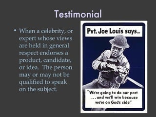 Testimonial When a celebrity, or expert whose views are held in general respect endorses a product, candidate, or idea.  The person may or may not be qualified to speak on the subject. 