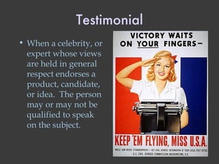 Testimonial When a celebrity, or expert whose views are held in general respect endorses a product, candidate, or idea.  The person may or may not be qualified to speak on the subject. 