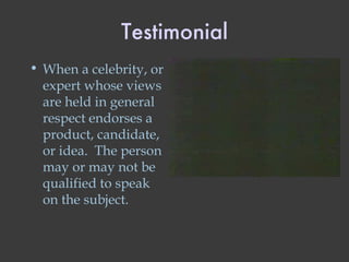Testimonial When a celebrity, or expert whose views are held in general respect endorses a product, candidate, or idea.  The person may or may not be qualified to speak on the subject. 