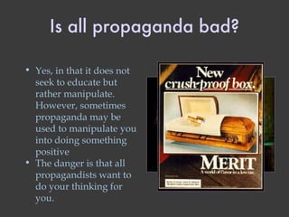 Is all propaganda bad? Yes, in that it does not seek to educate but rather manipulate. However, sometimes propaganda may be used to manipulate you into doing something positive The danger is that all propagandists want to do your thinking for you. 