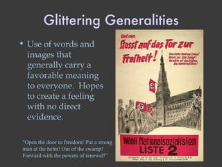 Glittering Generalities Use of words and images that generally carry a favorable meaning to everyone.  Hopes to create a feeling with no direct evidence. "Open the door to freedom! Put a strong man at the helm! Out of the swamp! Forward with the powers of renewal!” 