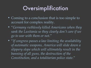 Oversimplification Coming to a conclusion that is too simple to account for complex reality. “ Germany ruthlessly killed Americans when they sank the Lusitania so they clearly don’t care if we go to war with them or not .” “ If congress passes a law limiting the availability of automatic weapons, America will slide down a slippery slope which will ultimately result in the banning of all guns, the destruction of the Constitution, and a totalitarian police state .” 