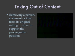 Taking Out of Context Removing a person, statement or idea from its original setting in order to support the propagandist position. 
