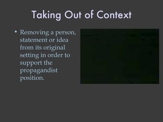 Taking Out of Context Removing a person, statement or idea from its original setting in order to support the propagandist position. 