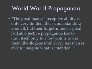 World War II Propaganda “ The great masses’ receptive ability is only very limited, their understanding is small, but their forgetfulness is great [so] all effective propaganda has to limit itself only to a few points to use them like slogans until every last man is able to imagine what is intended...” 