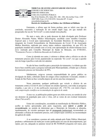 TRIBUNAL DE JUSTIÇA DO ESTADO DE SÃO PAULO
COMARCA DE SOROCABA
FORO DE SOROCABA
VARA DA FAZENDA PÚBLICA
Rua 28 de Outubro, 691, Salas 204 - 206 - 208, Alto da Boa Vista - CEP
18087-080, Fone: (15) 2102-8381, Sorocaba-SP - E-mail:
sorocabafaz@tjsp.jus.br
Horário de Atendimento ao Público: das 12h30min às19h00min
Entretanto, e afirmo aqui de forma profana, para se inferir esse tipo de
conclusão, necessária a realização de um estudo duplo cego, em que metade dos
pesquisados faz uso do "kit Covid" e a outra metade toma placebo.
De mais a mais, não se pode descurar de dado divulgado pelo Professor
Doutor Alexandre Naime, Médico Infectologista, escolhido como membro Consultor
Especial para a Covid para representação da Sociedade Brasileira de Infectologia, e
integrante do Comitê Extraordinário de Monitoriamento da Covid 19 da Associação
Médica Brasileira, replicado por outros tantos médicos especialistas, de que 85% da
população mundial terá contado com a Covid, com apresentação de efeitos/sintomas leves
(Live realizada pelo Conselho Municipal de Saúde de Botucatu, em 07/04/2021,
"Tratamento Precoce vs Medicina Baseada em Evidências").
Como já alertado nos autos, é caloroso o debate sobre a eficácia ou não do
tratamento precoce para Covid, popularizado na expressão "kit covid", vez que a questão
nem de longe é pacífica e nela não irei adentrar.
Se não há base científica para a prescrição do tratamento, é evidente que não
houve base científica para a pesquisa realizada pela Municipalidade, a bradar que a eficácia
do tratamento precoce em Sorocaba é de 99%.
Sabidamente, exige-se extrema responsabilidade do gestor público na
divulgação de dados, sobretudo diante do estágio crítico atualmente vivenciado, estando o
Estado de São Paulo na fase vermelha depois de sair de uma fase emergencial.
Nesse panorama, qualquer publicação que veicule a eficácia de um
tratamento contra a Covid-19, deve se basear em estudos rigorosos, com todas as pesquisas
exigidas, o que não se vê das publicações municipais (fls. 176/178), com dados frágeis,
sem comprovação científica ou recomendação da agência de saúde.
A meu ver, as publicações podem gerar um efeito reverso, no sentido de criar
um destemor da população para com o vírus, sob as vestes de um eventual tratamento
eficaz ("kit covid").
Feitas tais considerações, secundada na manifestação do Ministério Público,
acolho as razões apresentadas pela parte requerente, para deferir o pedido de
reconsideração, no sentido de determinar que o Município de Sorocaba se abstenha,
imediatamente, de veicular quaisquer tipo de propaganda institucional, recomendado ou
afirmando a eficácia do tratamento precoce, sem comprovação científica ou recomendação
da agência de saúde.
A se considerar a postura até então adotada pelo Poder Público Municipal,
prudente o arbitramento de multa por evento (publicação) em caso de descumprimento, que
reputo, por ora, adequada no patamar inicial de R$ 50.000,00 (cinquenta mil reais), para
Para
conferir
o
original,
acesse
o
site
https://esaj.tjsp.jus.br/pastadigital/pg/abrirConferenciaDocumento.do,
informe
o
processo
1010064-60.2021.8.26.0602
e
código
8621DBC.
Este
documento
é
cópia
do
original,
assinado
digitalmente
por
KARINA
JEMENGOVAC
PEREZ,
liberado
nos
autos
em
15/04/2021
às
16:46
.
fls. 190
 