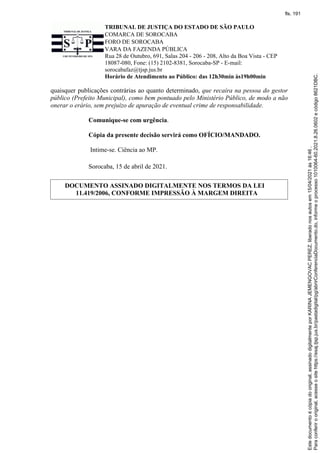 TRIBUNAL DE JUSTIÇA DO ESTADO DE SÃO PAULO
COMARCA DE SOROCABA
FORO DE SOROCABA
VARA DA FAZENDA PÚBLICA
Rua 28 de Outubro, 691, Salas 204 - 206 - 208, Alto da Boa Vista - CEP
18087-080, Fone: (15) 2102-8381, Sorocaba-SP - E-mail:
sorocabafaz@tjsp.jus.br
Horário de Atendimento ao Público: das 12h30min às19h00min
quaisquer publicações contrárias ao quanto determinado, que recaíra na pessoa do gestor
público (Prefeito Municipal), como bem pontuado pelo Ministério Público, de modo a não
onerar o erário, sem prejuízo de apuração de eventual crime de responsabilidade.
Comunique-se com urgência.
Cópia da presente decisão servirá como OFÍCIO/MANDADO.
Intime-se. Ciência ao MP.
Sorocaba, 15 de abril de 2021.
DOCUMENTO ASSINADO DIGITALMENTE NOS TERMOS DA LEI
11.419/2006, CONFORME IMPRESSÃO À MARGEM DIREITA
Para
conferir
o
original,
acesse
o
site
https://esaj.tjsp.jus.br/pastadigital/pg/abrirConferenciaDocumento.do,
informe
o
processo
1010064-60.2021.8.26.0602
e
código
8621DBC.
Este
documento
é
cópia
do
original,
assinado
digitalmente
por
KARINA
JEMENGOVAC
PEREZ,
liberado
nos
autos
em
15/04/2021
às
16:46
.
fls. 191
 