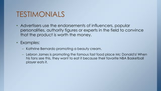 TESTIMONIALS
• Advertisers use the endorsements of influencers, popular
personalities, authority figures or experts in the field to convince
that the product is worth the money.
• Examples:
– Kathrine Bernardo promoting a beauty cream.
– Lebron James is promoting the famous fast food place Mc Donald's! When
his fans see this, they want to eat it because their favorite NBA Basketball
player eats it.
 