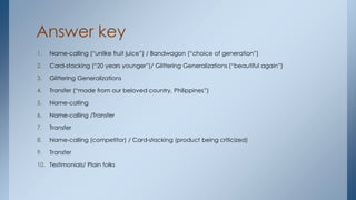 Answer key
1. Name-calling (“unlike fruit juice”) / Bandwagon (“choice of generation”)
2. Card-stacking (“20 years younger”)/ Glittering Generalizations (“beautiful again”)
3. Glittering Generalizations
4. Transfer (“made from our beloved country, Philippines”)
5. Name-calling
6. Name-calling /Transfer
7. Transfer
8. Name-calling (competitor) / Card-stacking (product being criticized)
9. Transfer
10. Testimonials/ Plain folks
 