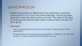 BANDWAGON
• Influencing people by telling then how everyone is using the
same product or is true to the same ideology. This encourages
people to take the same course of action. The idea of this type
of propaganda intentionally makes a person feel to be left out
from group.
• Examples:
– Pepsi commercial that pushed forth the slogan “the choice of a new
generation.”
– Proactive skincare commercial uses assertation: “Philippines’ #1 skin care
product” to group proactive with the entire country.
 