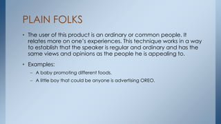 PLAIN FOLKS
• The user of this product is an ordinary or common people. It
relates more on one’s experiences. This technique works in a way
to establish that the speaker is regular and ordinary and has the
same views and opinions as the people he is appealing to.
• Examples:
– A baby promoting different foods.
– A little boy that could be anyone is advertising OREO.
 