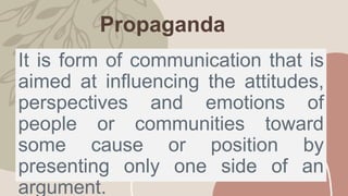 Propaganda
It is form of communication that is
aimed at influencing the attitudes,
perspectives and emotions of
people or communities toward
some cause or position by
presenting only one side of an
argument.
 