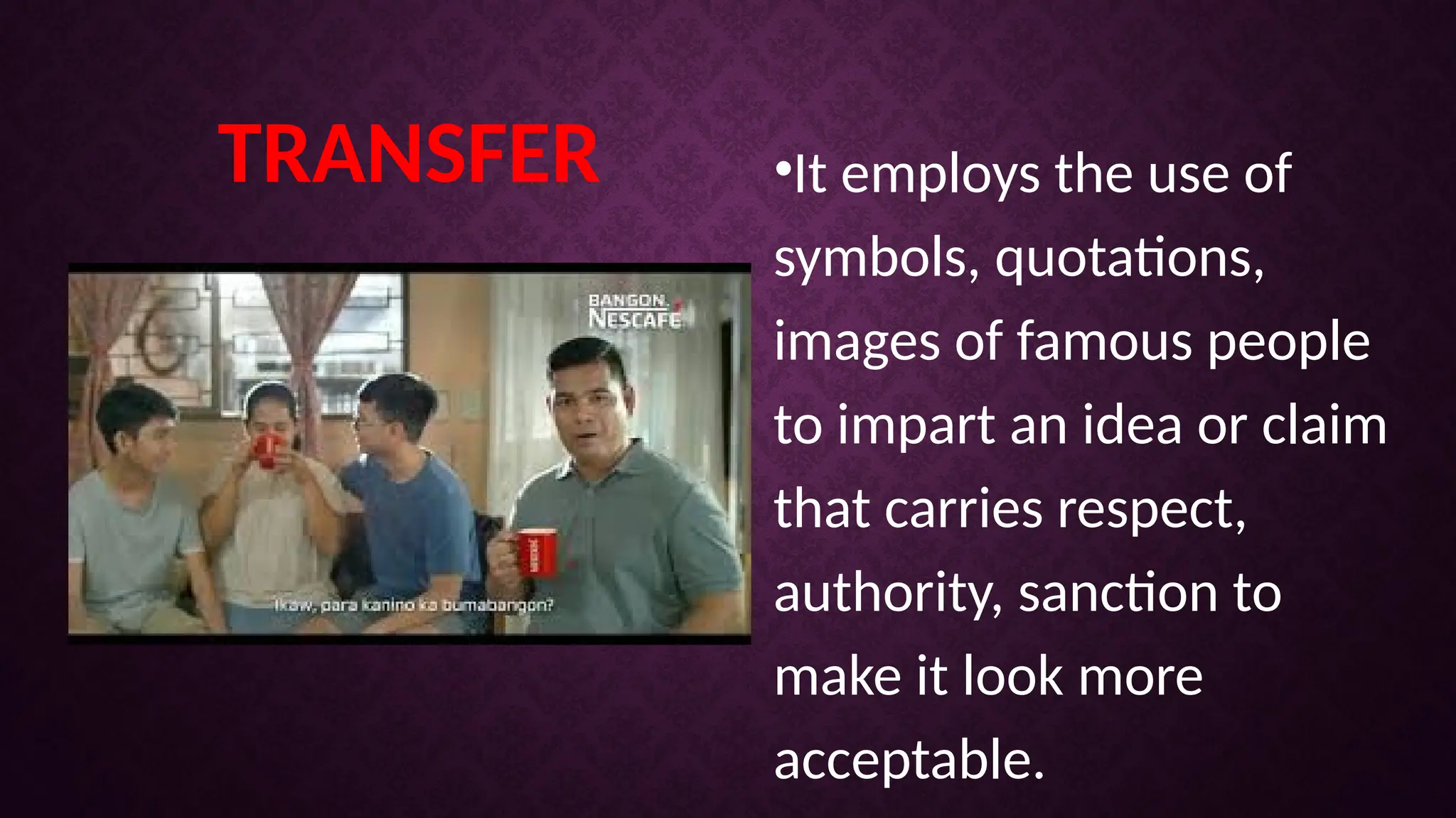 TRANSFER •It employs the use of
symbols, quotations,
images of famous people
to impart an idea or claim
that carries respect,
authority, sanction to
make it look more
acceptable.
 