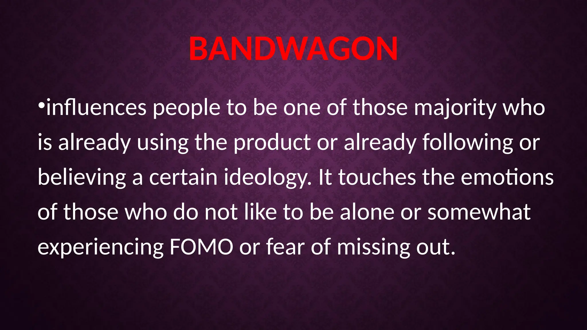 BANDWAGON
•influences people to be one of those majority who
is already using the product or already following or
believing a certain ideology. It touches the emotions
of those who do not like to be alone or somewhat
experiencing FOMO or fear of missing out.
 
