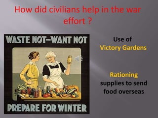 How did civilians help in the war
effort ?
Use of
Victory Gardens
Rationing
supplies to send
food overseas
 