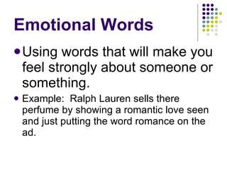 Emotional Words Using words that will make you feel strongly about someone or something. Example:  Ralph Lauren sells there perfume by showing a romantic love seen and just putting the word romance on the ad.  