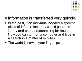 Information is transferred very quickly . In the past, if an individual needed a specific piece of information, they would go to the library and end up researching for hours.  Now you can turn on a computer and type in a search in a matter of minutes. The world is now at your fingertips. 
