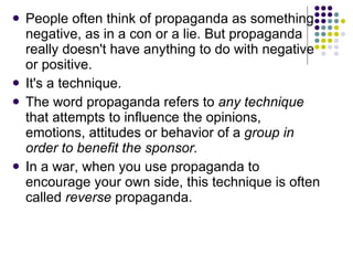People often think of propaganda as something negative, as in a con or a lie. But propaganda really doesn't have anything to do with negative or positive.  It's a technique.  The word propaganda refers to  any technique  that attempts to influence the opinions, emotions, attitudes or behavior of a  group   in order to benefit the sponsor.   In a war, when you use propaganda to encourage your own side, this technique is often called  reverse  propaganda.  
