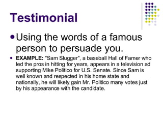 Testimonial Using the words of a famous person to persuade you. EXAMPLE:  "Sam Slugger", a baseball Hall of Famer who led the pros in hitting for years, appears in a television ad supporting Mike Politico for U.S. Senate. Since Sam is well known and respected in his home state and nationally, he will likely gain Mr. Politico many votes just by his appearance with the candidate.  