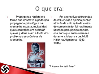  Propaganda nazista é o
termo que descreve a poderosa
propaganda psicológica na
Alemanha nazista, muitas das
quais centradas em declarar
que os judeus eram a fonte dos
problemas econômicos da
Alemanha.
 Foi a tentativa coordenada
de influenciar a opinião pública
através da utilização de meios
de comunicação, foi habilmente
utilizada pelo partido nazista,
nos anos que antecederam e
durante a liderança de Adolf
Hitler na Alemanha (1933-
1945).
“A Alemanha está livre.”
 
