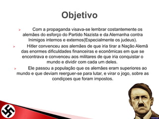  Com a propaganda visava-se lembrar costantemente os
alemães do esforço do Partido Nazista e da Alemanha contra
Inimigos internos e externos(Especialmente os judeus).
 Hitler convenceu aos alemães de que iria tirar a Nação Alemã
das enormes dificuldades financeiras e econômicas em que se
encontrava e convenceu aos militares de que iria conquistar o
mundo e dividir com cada um deles.
 Ele passou a população que os alemães eram superiores ao
mundo e que deviam reerguer-se para lutar, e virar o jogo, sobre as
condiçoes que foram impostos.
 