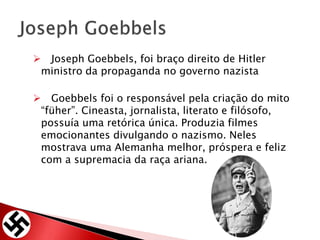  Joseph Goebbels, foi braço direito de Hitler
ministro da propaganda no governo nazista
 Goebbels foi o responsável pela criação do mito
“füher”. Cineasta, jornalista, literato e filósofo,
possuía uma retórica única. Produzia filmes
emocionantes divulgando o nazismo. Neles
mostrava uma Alemanha melhor, próspera e feliz
com a supremacia da raça ariana.
 