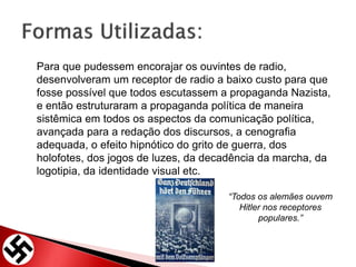 Para que pudessem encorajar os ouvintes de radio,
desenvolveram um receptor de radio a baixo custo para que
fosse possível que todos escutassem a propaganda Nazista,
e então estruturaram a propaganda política de maneira
sistêmica em todos os aspectos da comunicação política,
avançada para a redação dos discursos, a cenografia
adequada, o efeito hipnótico do grito de guerra, dos
holofotes, dos jogos de luzes, da decadência da marcha, da
logotipia, da identidade visual etc.
“Todos os alemães ouvem
Hitler nos receptores
populares.”
 