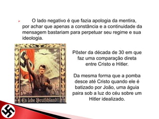  O lado negativo é que fazia apologia da mentira,
por achar que apenas a constância e a continuidade da
mensagem bastariam para perpetuar seu regime e sua
ideologia.
Pôster da década de 30 em que
faz uma comparação direta
entre Cristo e Hitler.
Da mesma forma que a pomba
desce até Cristo quando ele é
batizado por João, uma águia
paira sob a luz do céu sobre um
Hitler idealizado.
 