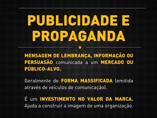 PUBLICIDADE E
PROPAGANDA
MENSAGEM DE LEMBRANÇA, INFORMAÇÃO OU
PERSUASÃO comunicada a um MERCADO OU
PÚBLICO-ALVO.
Geralmente de FORMA MASSIFICADA (emitida
através de veículos de comunicação).
É um INVESTIMENTO NO VALOR DA MARCA.
Ajuda a construir a imagem de uma organização.
 