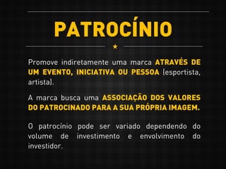 PATROCÍNIO
Promove indiretamente uma marca ATRAVÉS DE
UM EVENTO, INICIATIVA OU PESSOA (esportista,
artista).
A marca busca uma ASSOCIAÇÃO DOS VALORES
DO PATROCINADO PARA A SUA PRÓPRIA IMAGEM.
O patrocínio pode ser variado dependendo do
volume de investimento e envolvimento do
investidor.
 