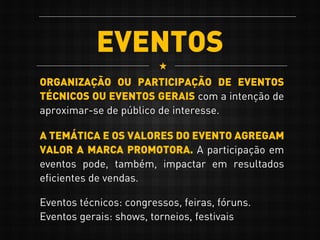 EVENTOS
ORGANIZAÇÃO OU PARTICIPAÇÃO DE EVENTOS
TÉCNICOS OU EVENTOS GERAIS com a intenção de
aproximar-se de público de interesse.
A TEMÁTICA E OS VALORES DO EVENTO AGREGAM
VALOR A MARCA PROMOTORA. A participação em
eventos pode, também, impactar em resultados
eficientes de vendas.
Eventos técnicos: congressos, feiras, fóruns.
Eventos gerais: shows, torneios, festivais
 