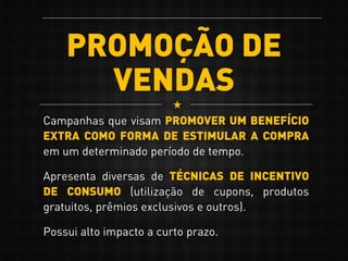 PROMOÇÃO DE
VENDAS
Campanhas que visam PROMOVER UM BENEFÍCIO
EXTRA COMO FORMA DE ESTIMULAR A COMPRA
em um determinado período de tempo.
Apresenta diversas de TÉCNICAS DE INCENTIVO
DE CONSUMO (utilização de cupons, produtos
gratuitos, prêmios exclusivos e outros).
Possui alto impacto a curto prazo.
 